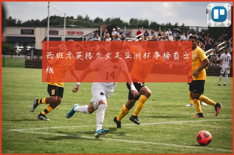 西班牙英格兰女足亚洲杯争榜首出线