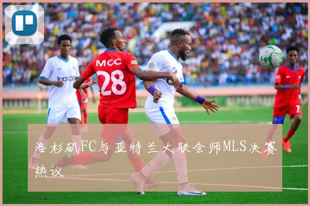 洛杉矶FC与亚特兰大联会师MLS决赛热议