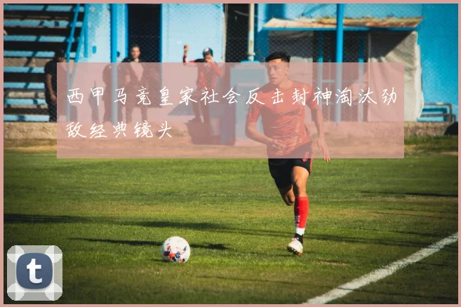 西甲马竞皇家社会反击封神淘汰劲敌经典镜头