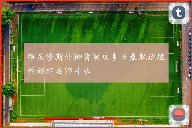 维尼修斯外脚背助攻皇马豪取连胜西超杯名帅斗法