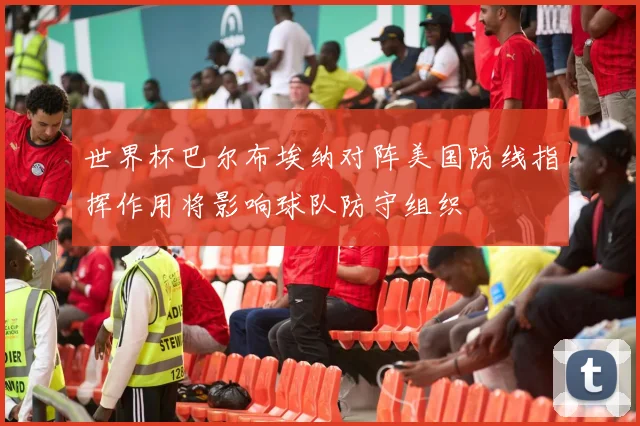 世界杯巴尔布埃纳对阵美国防线指挥作用将影响球队防守组织