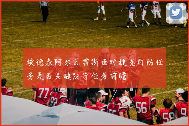 埃德森阿尔瓦雷斯面对捷克盯防任务是否关键防守任务前瞻