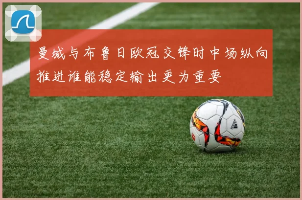 曼城与布鲁日欧冠交锋时中场纵向推进谁能稳定输出更为重要
