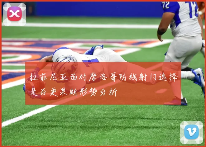 拉菲尼亚面对摩洛哥防线射门选择是否更果断形势分析