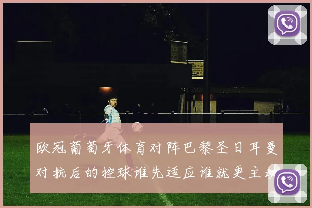 欧冠葡萄牙体育对阵巴黎圣日耳曼对抗后的控球谁先适应谁就更主动