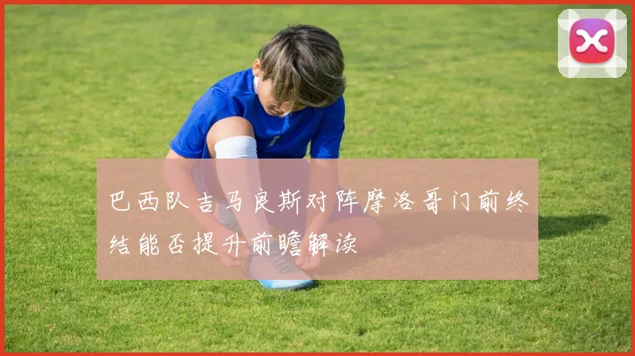 巴西队吉马良斯对阵摩洛哥门前终结能否提升前瞻解读