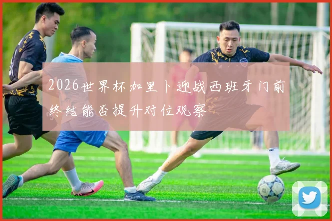2026世界杯加里卜迎战西班牙门前终结能否提升对位观察
