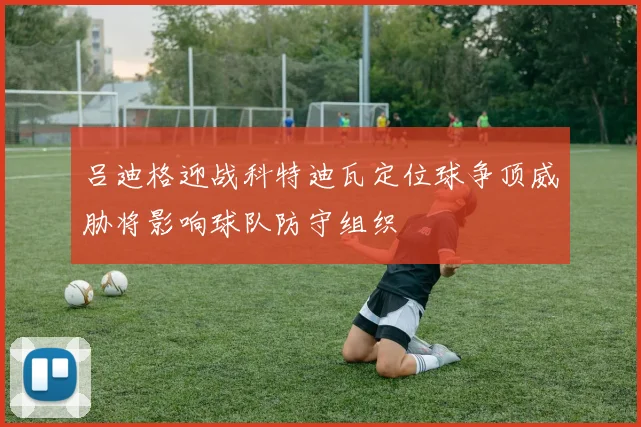 吕迪格迎战科特迪瓦定位球争顶威胁将影响球队防守组织