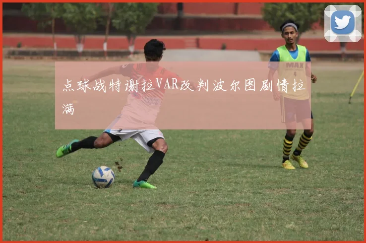 点球战特谢拉VAR改判波尔图剧情拉满