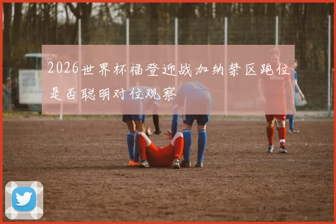2026世界杯福登迎战加纳禁区跑位是否聪明对位观察