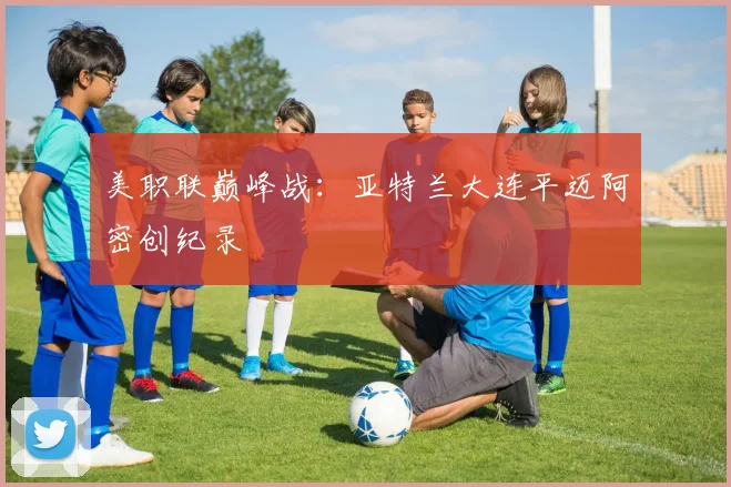 美职联巅峰战：亚特兰大连平迈阿密创纪录