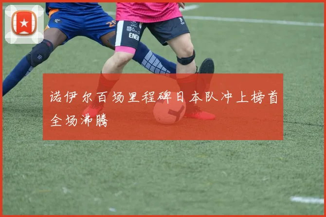诺伊尔百场里程碑日本队冲上榜首全场沸腾