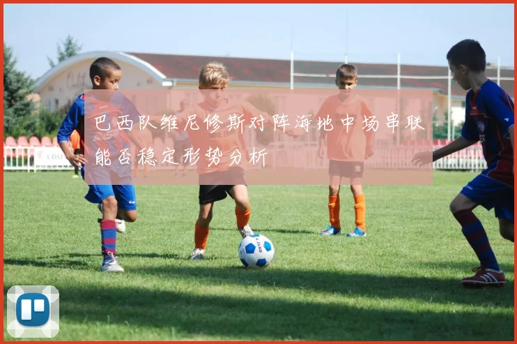 巴西队维尼修斯对阵海地中场串联能否稳定形势分析