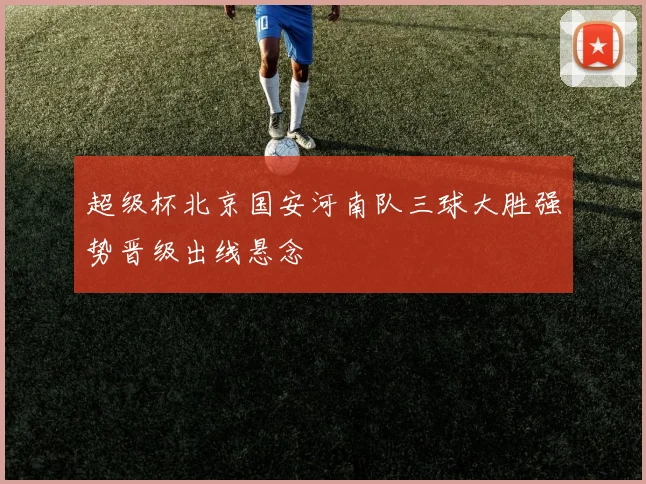 超级杯北京国安河南队三球大胜强势晋级出线悬念
