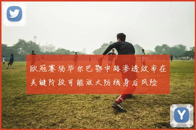 欧冠赛场毕尔巴鄂中路渗透效率在关键阶段可能放大防线身后风险