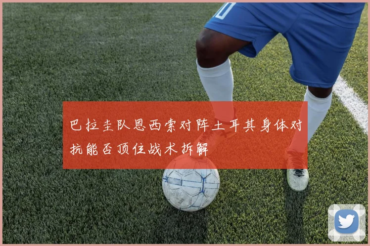 巴拉圭队恩西索对阵土耳其身体对抗能否顶住战术拆解