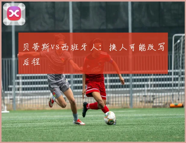贝蒂斯vs西班牙人：换人可能改写后程