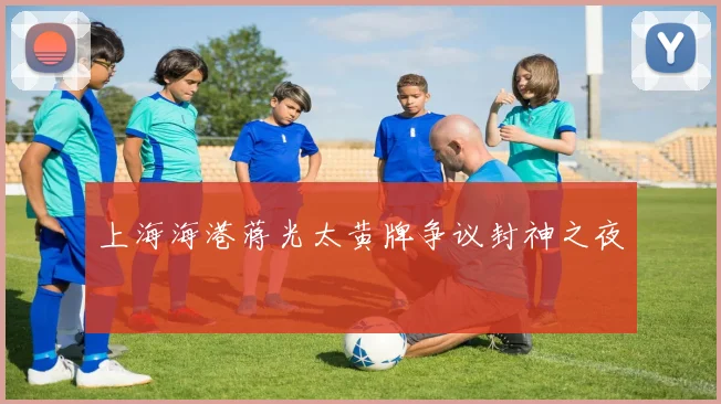 上海海港蒋光太黄牌争议封神之夜