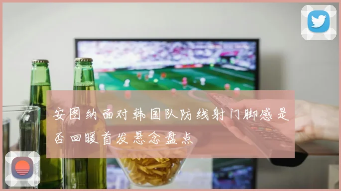安图纳面对韩国队防线射门脚感是否回暖首发悬念盘点