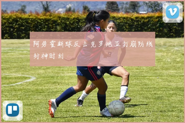 阿劳霍断球反击克罗地亚打崩防线封神时刻