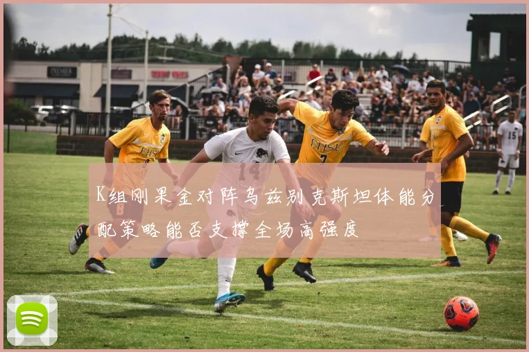 K组刚果金对阵乌兹别克斯坦体能分配策略能否支撑全场高强度