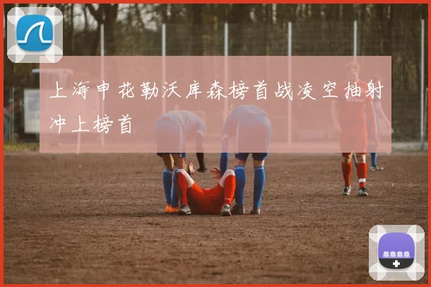 上海申花勒沃库森榜首战凌空抽射冲上榜首