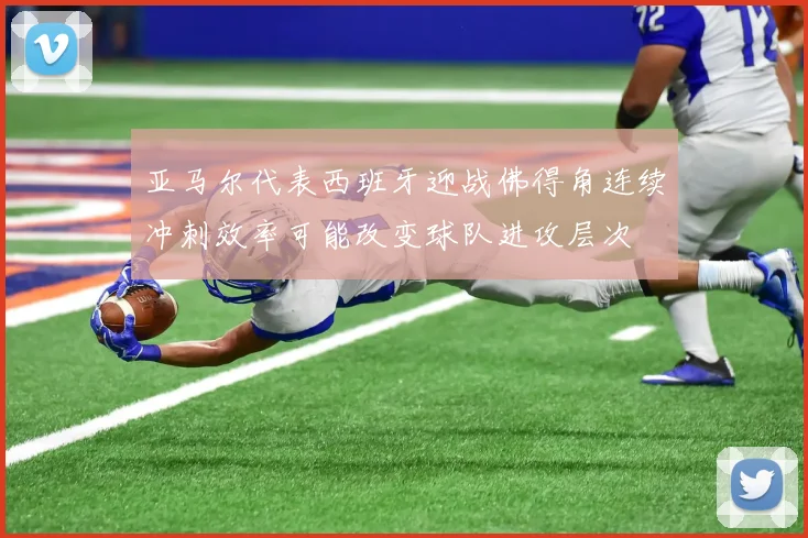 亚马尔代表西班牙迎战佛得角连续冲刺效率可能改变球队进攻层次