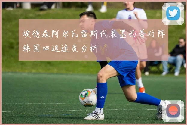 埃德森阿尔瓦雷斯代表墨西哥对阵韩国回追速度分析