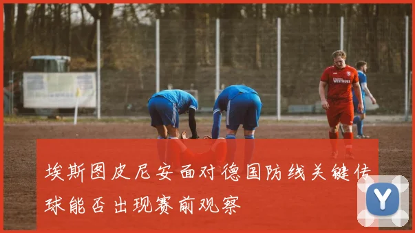 埃斯图皮尼安面对德国防线关键传球能否出现赛前观察